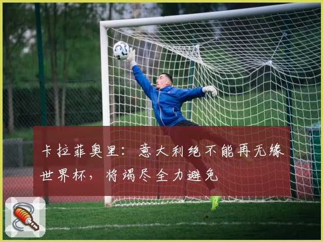 卡拉菲奥里：意大利绝不能再无缘世界杯，将竭尽全力避免