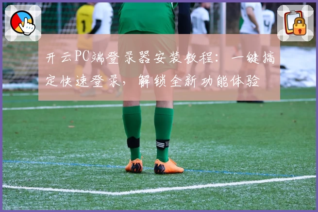 开云PC端登录器安装教程：一键搞定快速登录，解锁全新功能体验