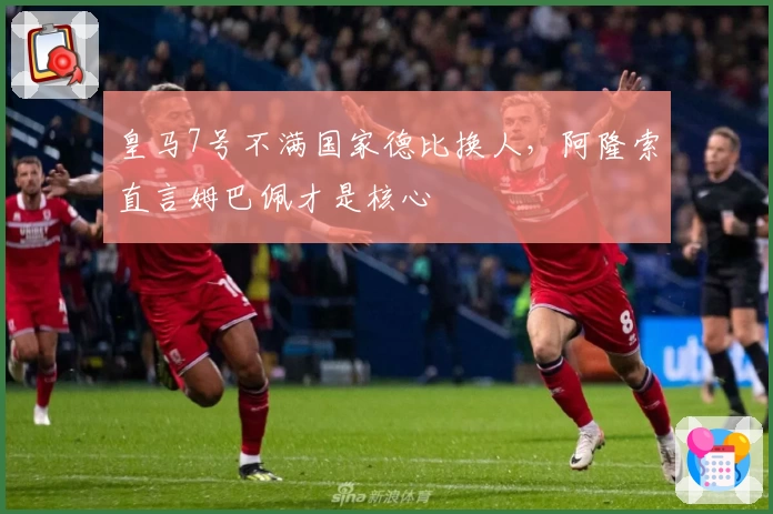 皇马7号不满国家德比换人，阿隆索直言姆巴佩才是核心