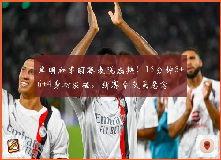 库明加季前赛表现成熟！15分钟5+6+4身材发福，新赛季交易悬念