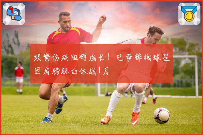 频繁伤病阻碍成长！巴萨锋线球星因肩膀脱臼休战1月