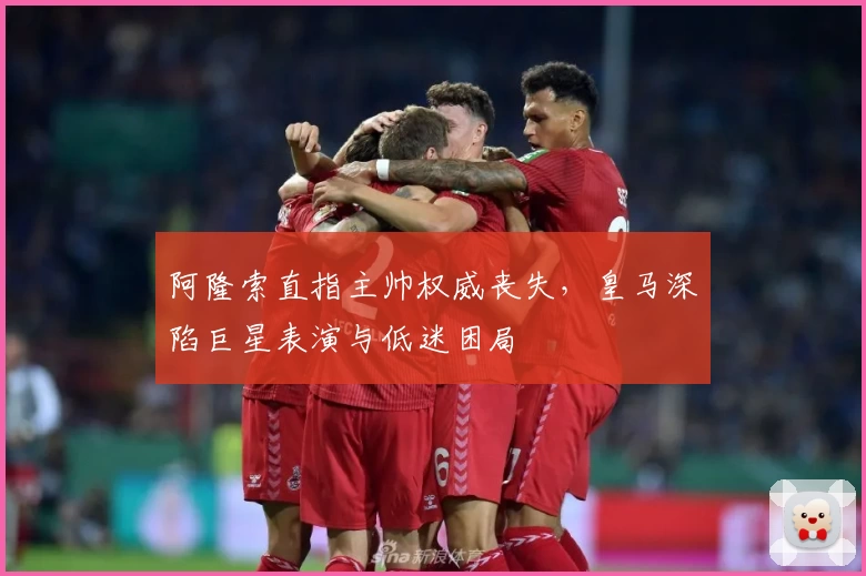 阿隆索直指主帅权威丧失，皇马深陷巨星表演与低迷困局