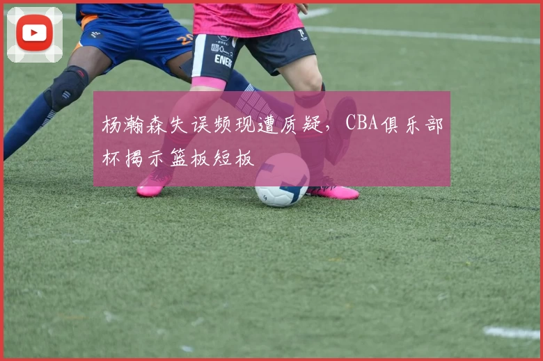 杨瀚森失误频现遭质疑，CBA俱乐部杯揭示篮板短板