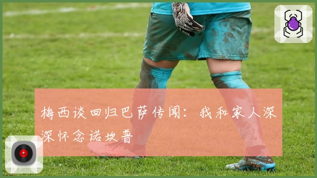 梅西谈回归巴萨传闻:我和家人深深怀念诺坎普