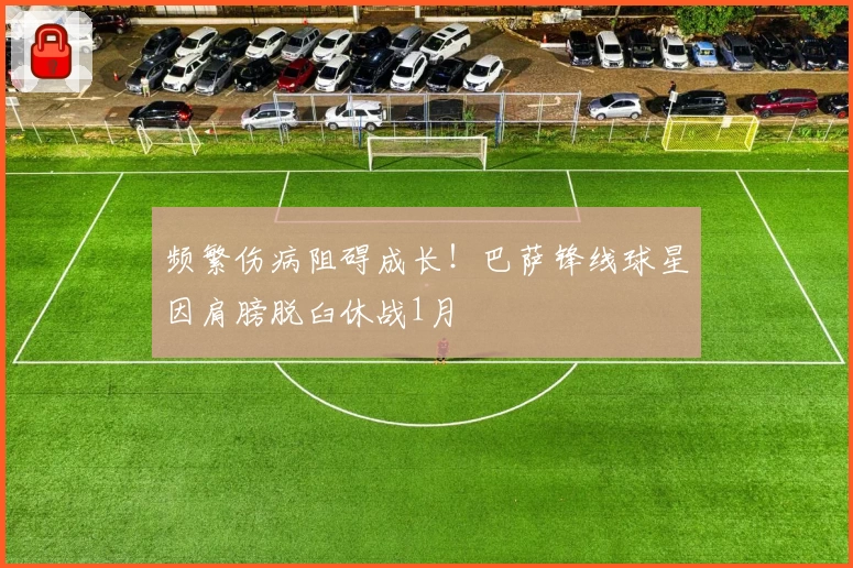 频繁伤病阻碍成长！巴萨锋线球星因肩膀脱臼休战1月