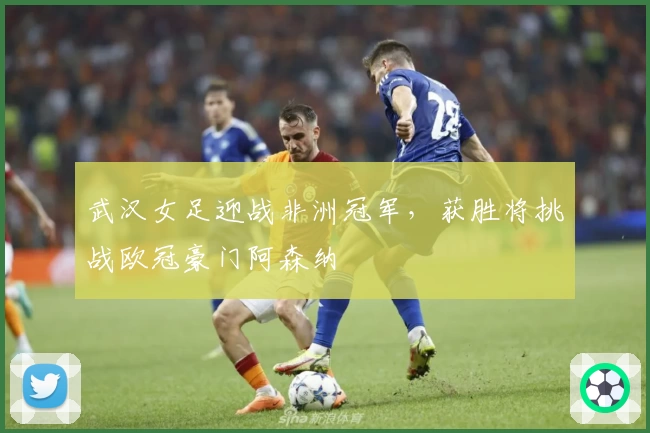 武汉女足迎战非洲冠军，获胜将挑战欧冠豪门阿森纳