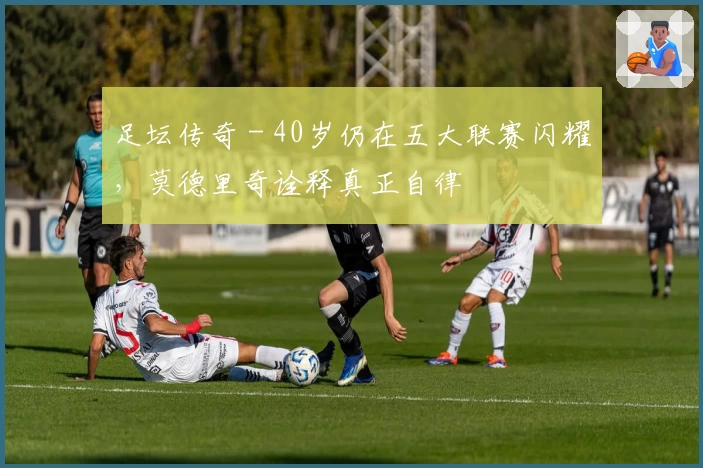 足坛传奇 - 40岁仍在五大联赛闪耀，莫德里奇诠释真正自律