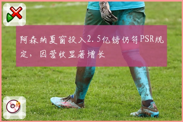 阿森纳夏窗投入2.5亿镑仍符PSR规定，因营收显著增长