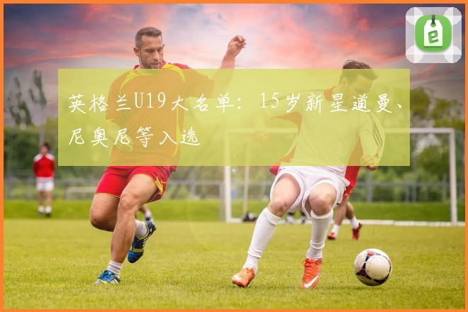 英格兰U19大名单：15岁新星道曼、尼奥尼等入选