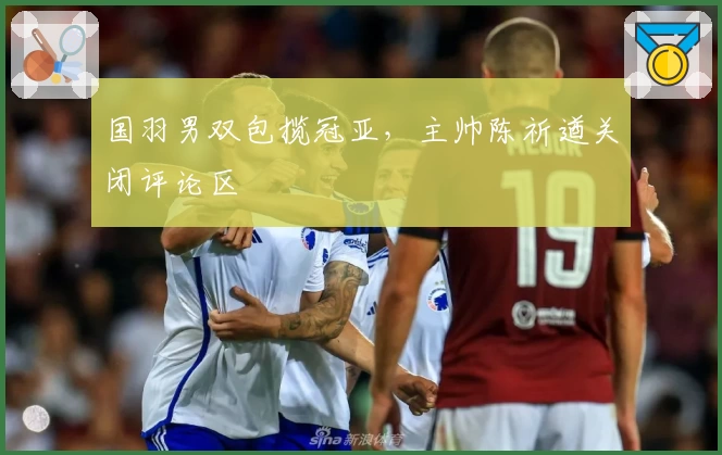 国羽男双包揽冠亚，主帅陈祈遒关闭评论区