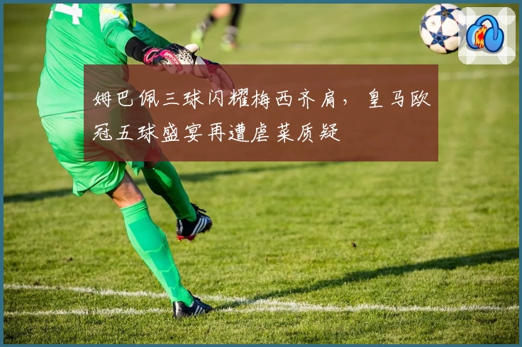 姆巴佩三球闪耀梅西齐肩，皇马欧冠五球盛宴再遭虐菜质疑