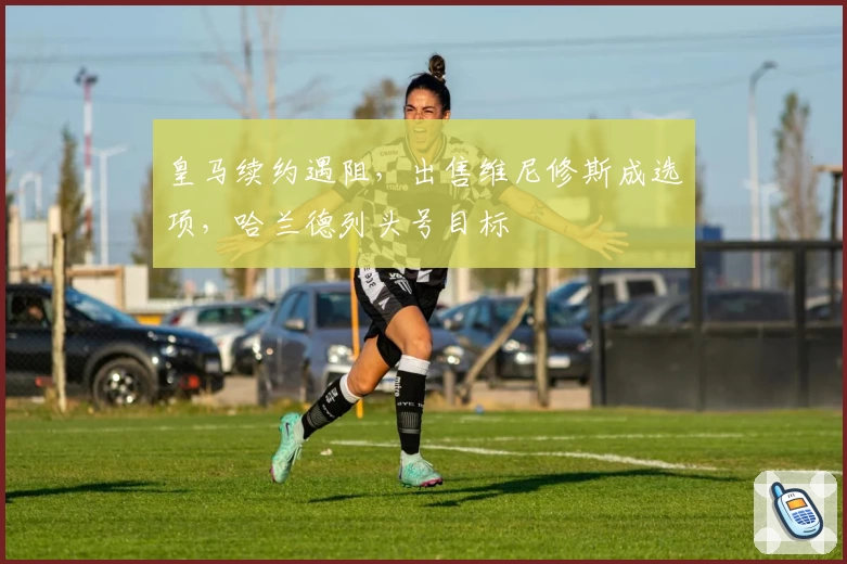 皇马续约遇阻，出售维尼修斯成选项，哈兰德列头号目标