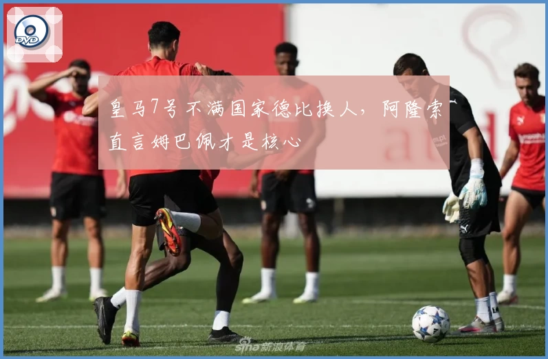 皇马7号不满国家德比换人，阿隆索直言姆巴佩才是核心