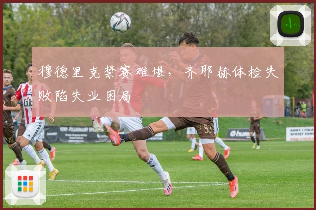 穆德里克禁赛难堪，齐耶赫体检失败陷失业困局