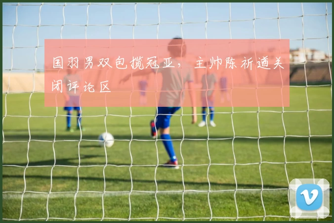 国羽男双包揽冠亚，主帅陈祈遒关闭评论区