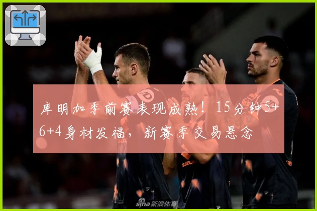 库明加季前赛表现成熟！15分钟5+6+4身材发福，新赛季交易悬念