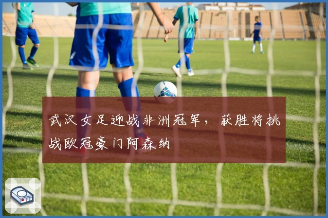 武汉女足迎战非洲冠军，获胜将挑战欧冠豪门阿森纳